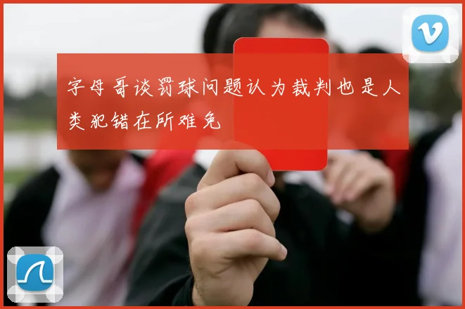 字母哥谈罚球问题认为裁判也是人类犯错在所难免