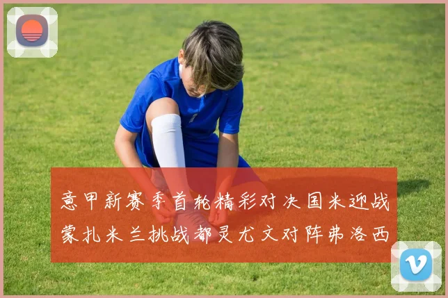 意甲新赛季首轮精彩对决国米迎战蒙扎米兰挑战都灵尤文对阵弗洛西诺内