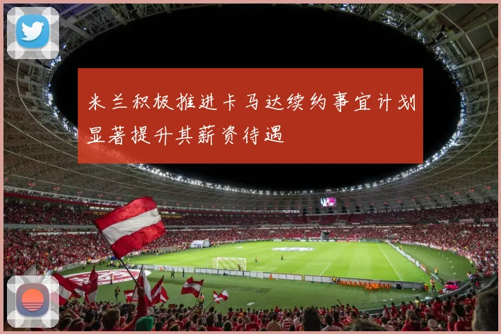米兰积极推进卡马达续约事宜计划显著提升其薪资待遇