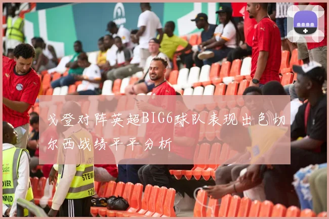 戈登对阵英超BIG6球队表现出色切尔西战绩平平分析