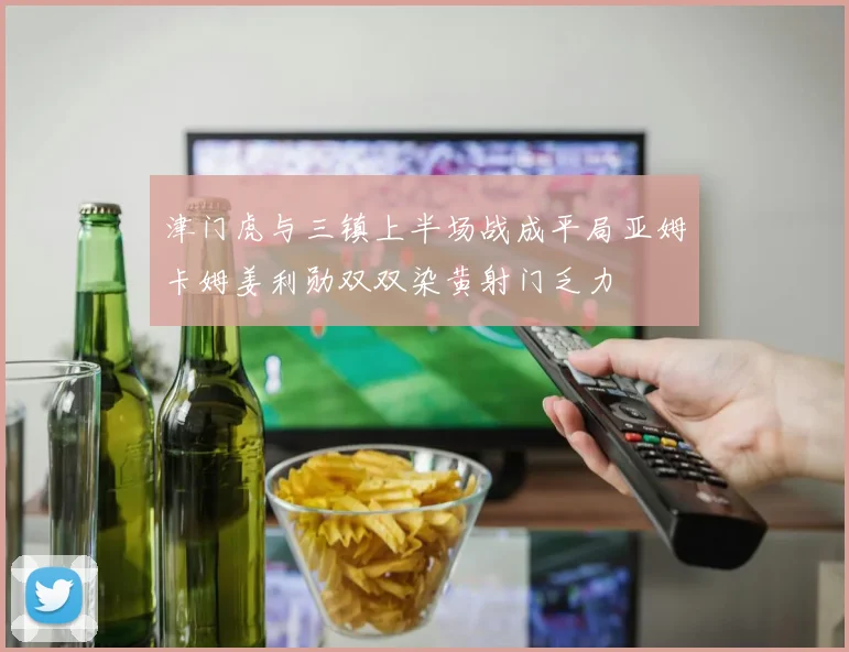 津门虎与三镇上半场战成平局亚姆卡姆姜利勋双双染黄射门乏力