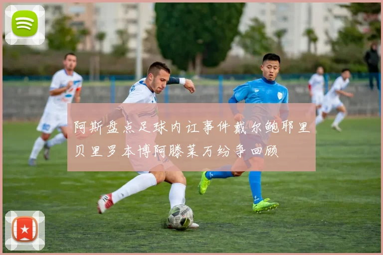 阿斯盘点足球内讧事件戴尔鲍耶里贝里罗本博阿滕莱万纷争回顾