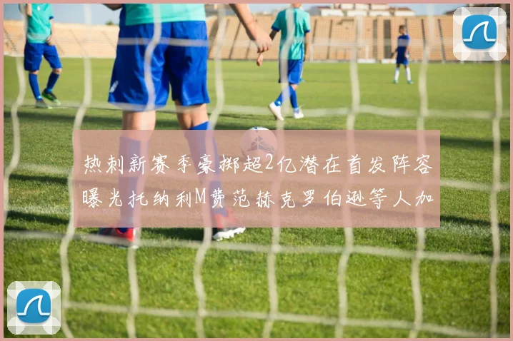 热刺新赛季豪掷超2亿潜在首发阵容曝光托纳利M费范赫克罗伯逊等人加盟