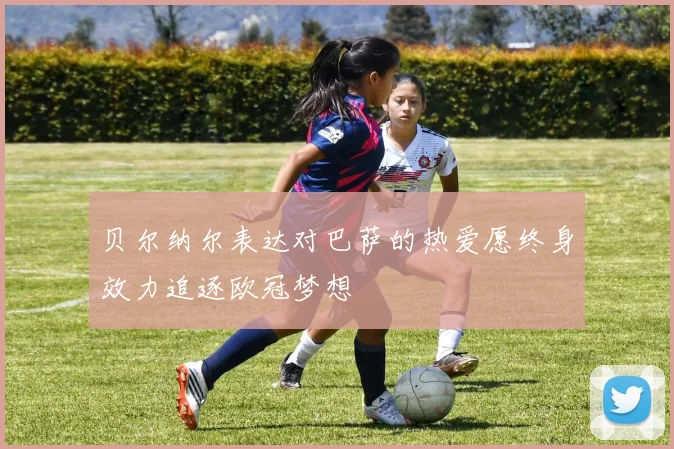 贝尔纳尔表达对巴萨的热爱愿终身效力追逐欧冠梦想