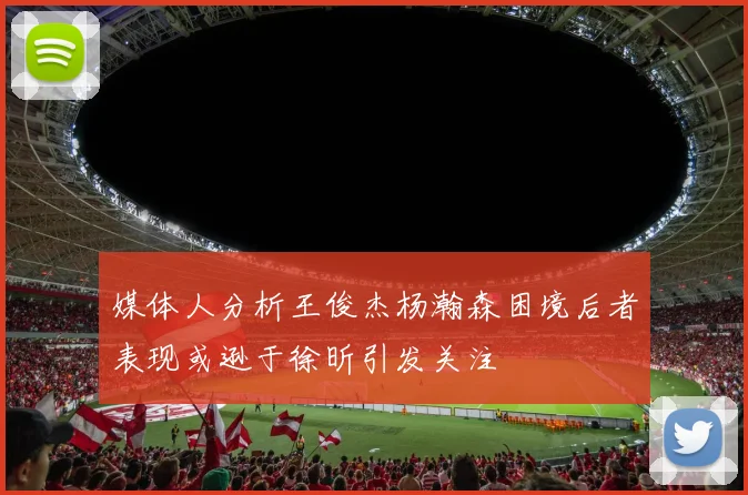 媒体人分析王俊杰杨瀚森困境后者表现或逊于徐昕引发关注