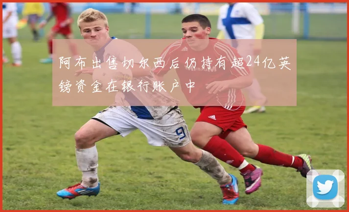 阿布出售切尔西后仍持有超24亿英镑资金在银行账户中