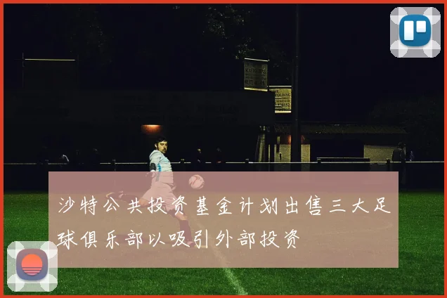 沙特公共投资基金计划出售三大足球俱乐部以吸引外部投资