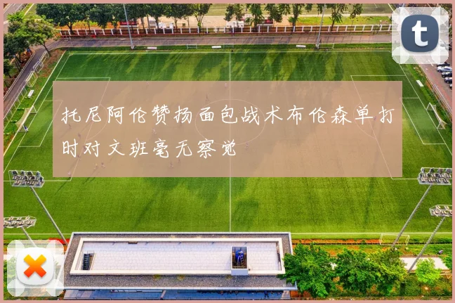 托尼阿伦赞扬面包战术布伦森单打时对文班毫无察觉