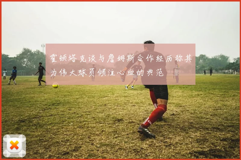 霍顿塔克谈与詹姆斯合作经历称其为伟大球员倾注心血的典范