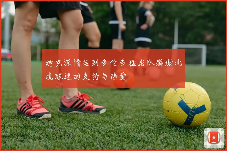 迪克深情告别多伦多猛龙队感谢北境球迷的支持与热爱