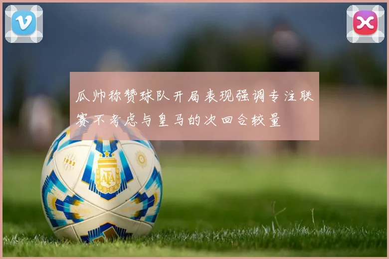 瓜帅称赞球队开局表现强调专注联赛不考虑与皇马的次回合较量
