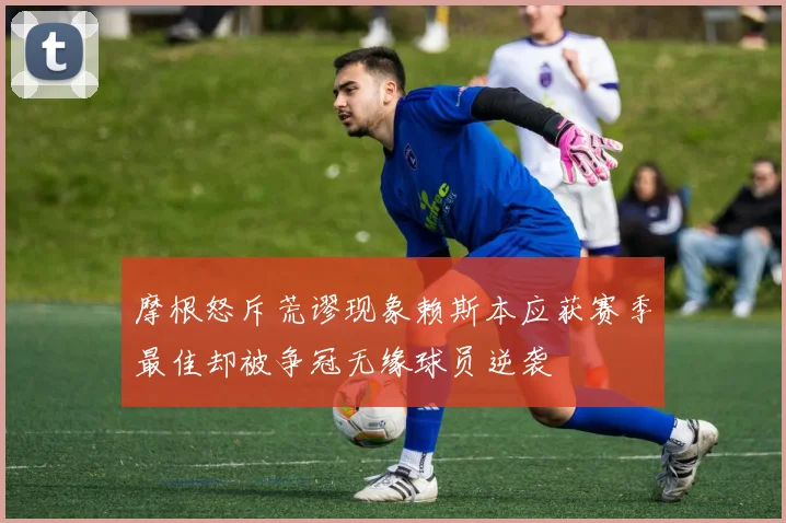 摩根怒斥荒谬现象赖斯本应获赛季最佳却被争冠无缘球员逆袭