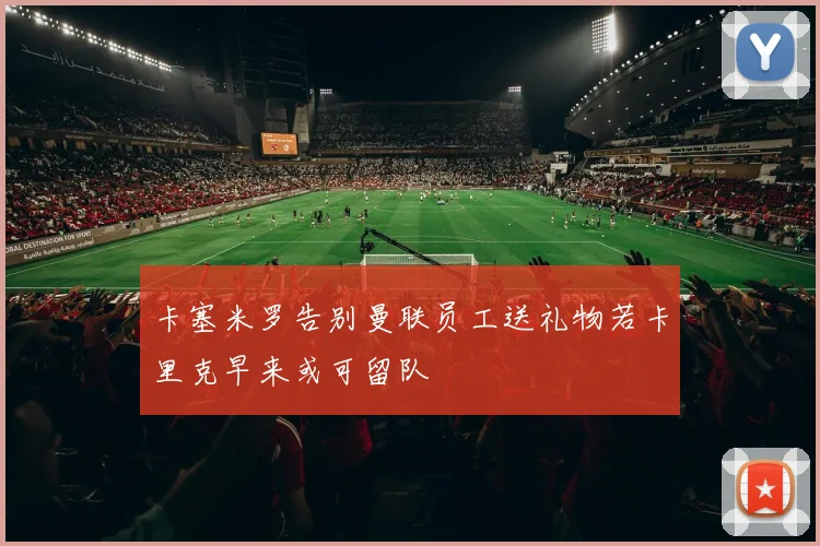 卡塞米罗告别曼联员工送礼物若卡里克早来或可留队