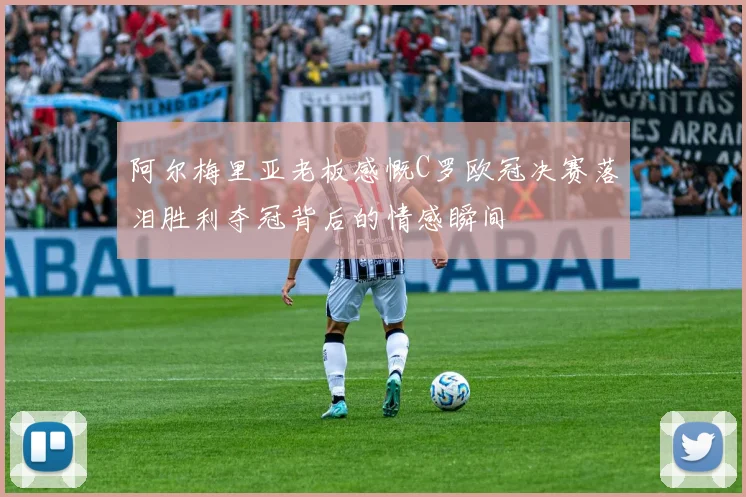 阿尔梅里亚老板感慨C罗欧冠决赛落泪胜利夺冠背后的情感瞬间