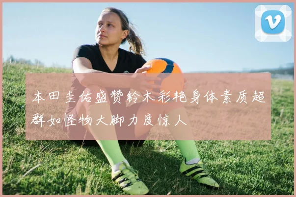 本田圭佑盛赞铃木彩艳身体素质超群如怪物大脚力度惊人