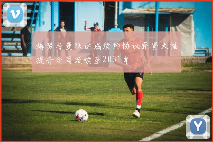 梅努与曼联达成续约协议薪资大幅提升合同延续至2031年