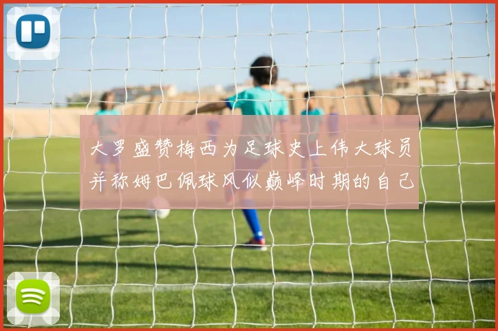 大罗盛赞梅西为足球史上伟大球员并称姆巴佩球风似巅峰时期的自己